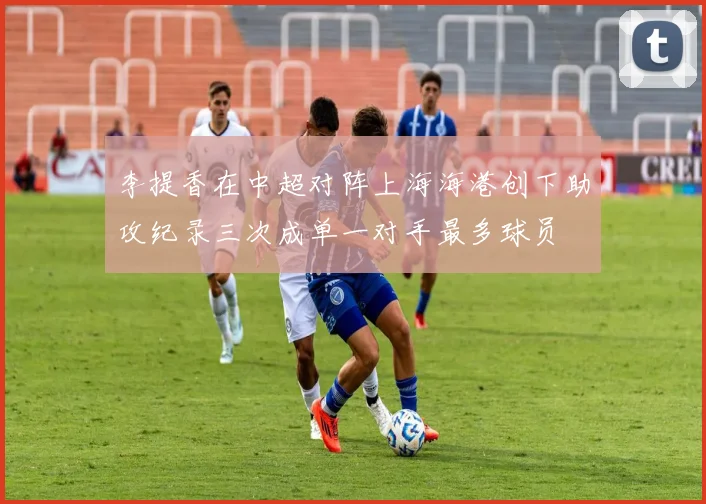 李提香在中超对阵上海海港创下助攻纪录三次成单一对手最多球员