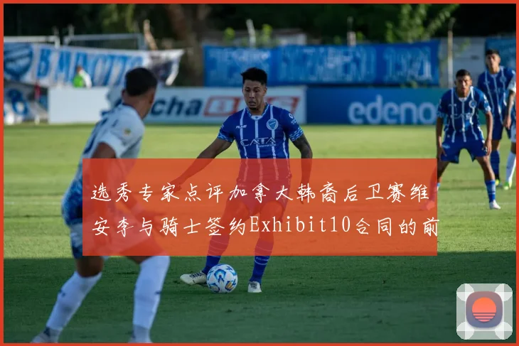 选秀专家点评加拿大韩裔后卫赛维安李与骑士签约Exhibit10合同的前景分析