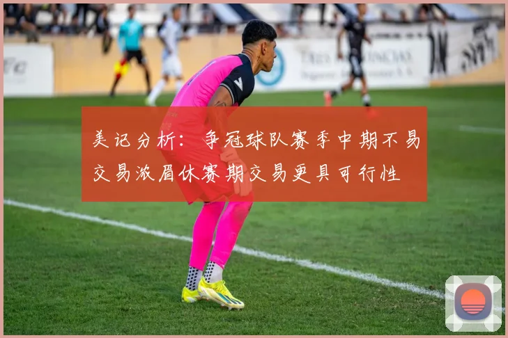 美记分析：争冠球队赛季中期不易交易浓眉休赛期交易更具可行性