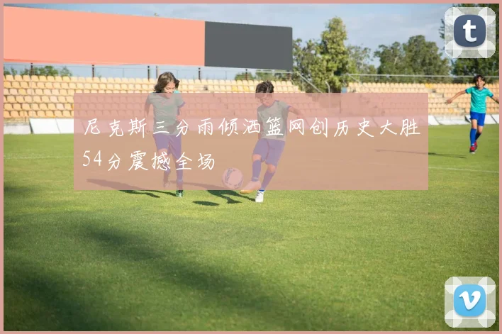尼克斯三分雨倾洒篮网创历史大胜54分震撼全场