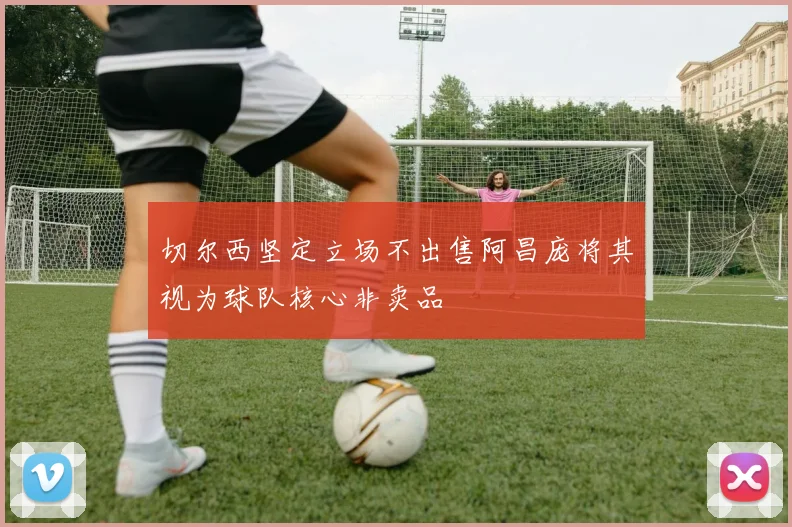 切尔西坚定立场不出售阿昌庞将其视为球队核心非卖品