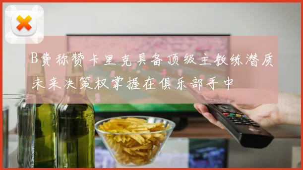 B费称赞卡里克具备顶级主教练潜质未来决策权掌握在俱乐部手中