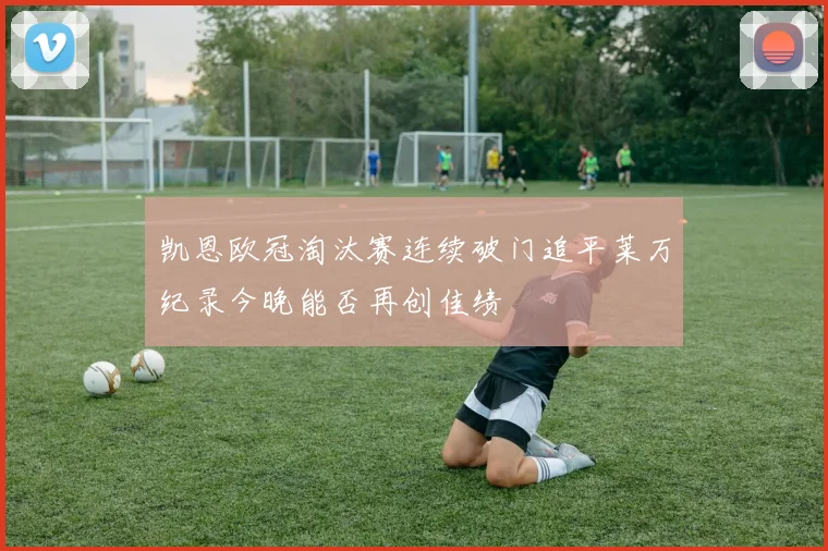 凯恩欧冠淘汰赛连续破门追平莱万纪录今晚能否再创佳绩