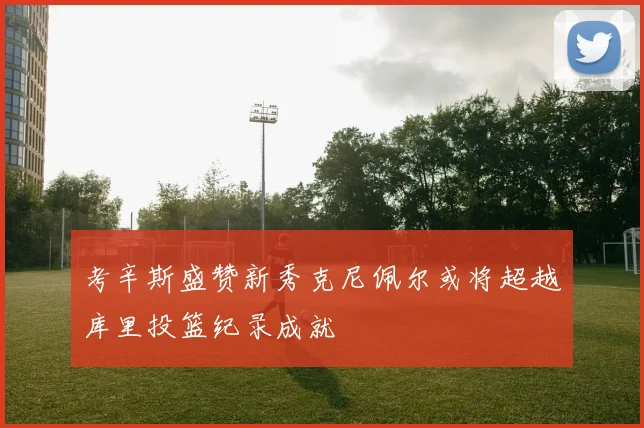 考辛斯盛赞新秀克尼佩尔或将超越库里投篮纪录成就