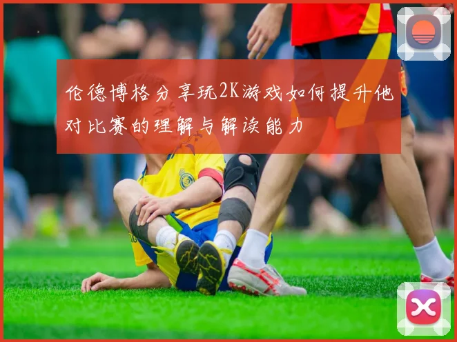 伦德博格分享玩2K游戏如何提升他对比赛的理解与解读能力