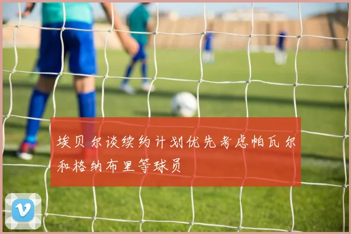 埃贝尔谈续约计划优先考虑帕瓦尔和格纳布里等球员
