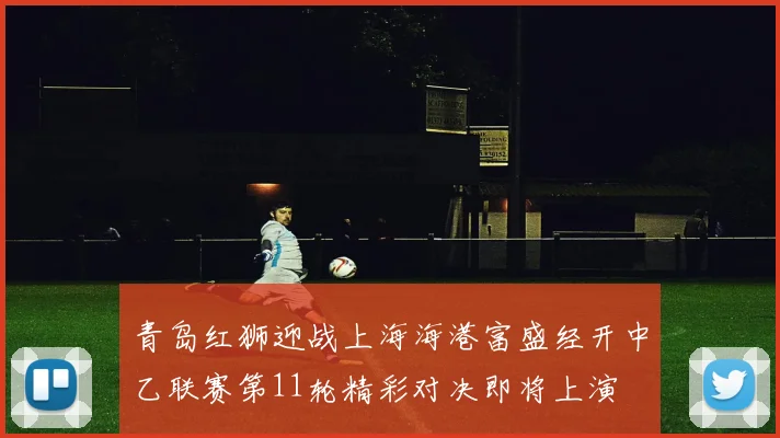 青岛红狮迎战上海海港富盛经开中乙联赛第11轮精彩对决即将上演