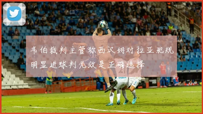 韦伯裁判主管称西汉姆对拉亚犯规明显进球判无效是正确选择
