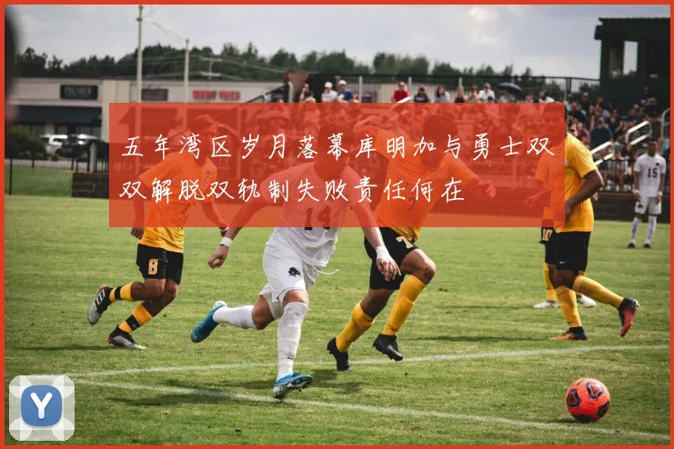 五年湾区岁月落幕库明加与勇士双双解脱双轨制失败责任何在