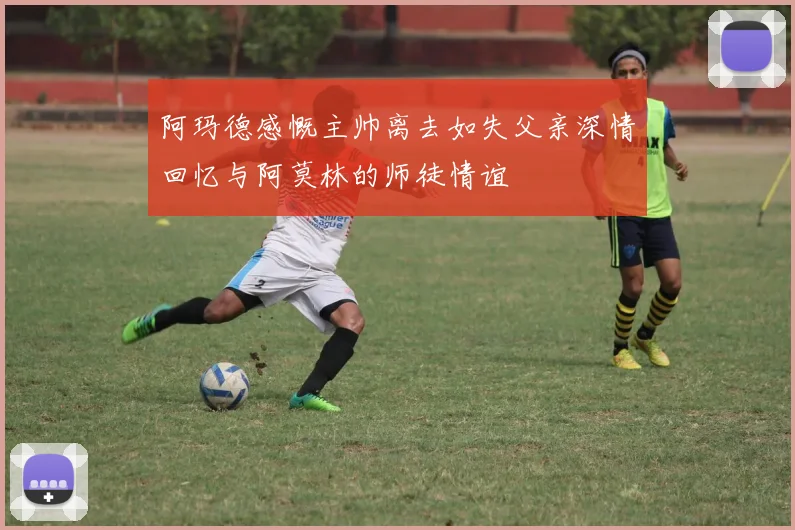 阿玛德感慨主帅离去如失父亲深情回忆与阿莫林的师徒情谊