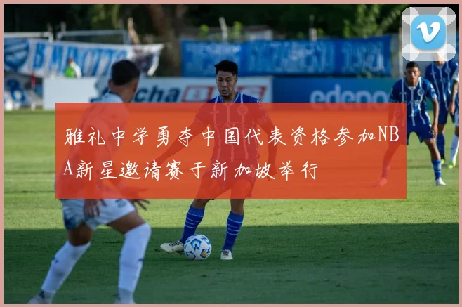 雅礼中学勇夺中国代表资格参加NBA新星邀请赛于新加坡举行