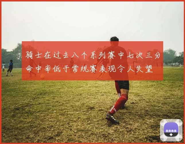 骑士在过去八个系列赛中七次三分命中率低于常规赛表现令人失望
