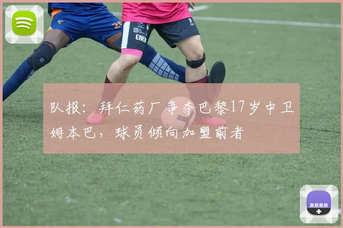 队报：拜仁药厂争夺巴黎17岁中卫姆本巴，球员倾向加盟前者