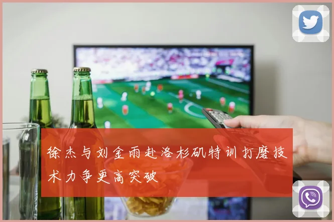 徐杰与刘金雨赴洛杉矶特训打磨技术力争更高突破