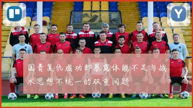 国青复仇成功却暴露体能不足与战术思想不统一的双重问题