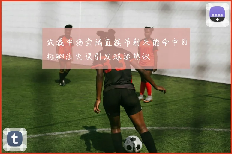 武磊中场尝试直接吊射未能命中目标脚法失误引发球迷热议