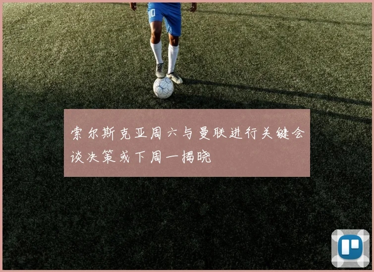 索尔斯克亚周六与曼联进行关键会谈决策或下周一揭晓