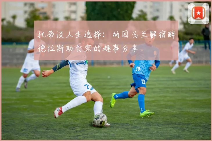 托蒂谈人生选择：纳因戈兰解宿醉德拉斯助打架的趣事分享
