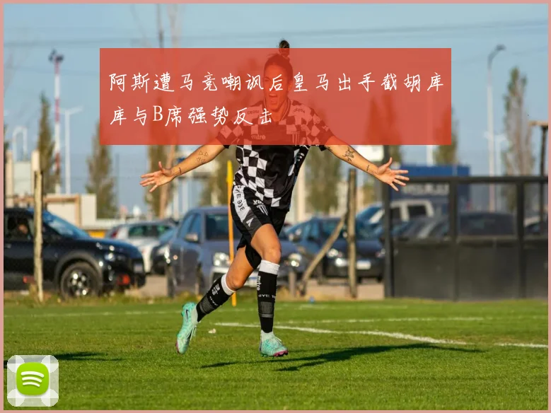 阿斯遭马竞嘲讽后皇马出手截胡库库与B席强势反击