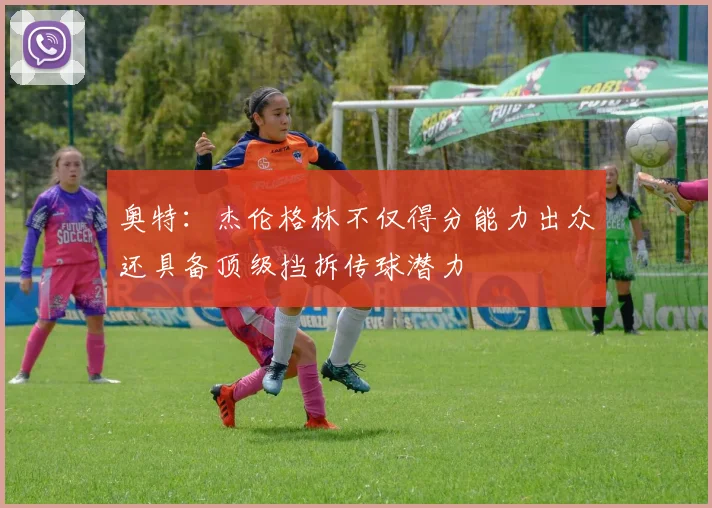 奥特：杰伦格林不仅得分能力出众还具备顶级挡拆传球潜力